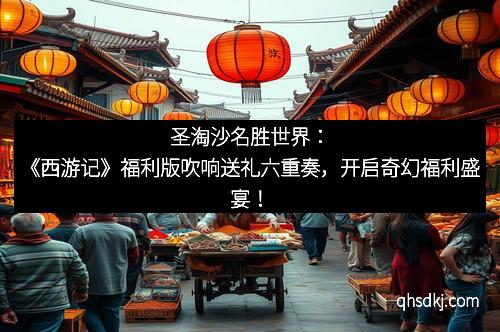 圣淘沙名胜世界：《西游记》福利版吹响送礼六重奏，开启奇幻福利盛宴！